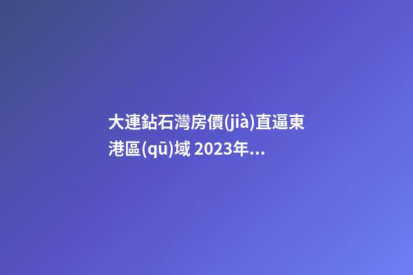 大連鉆石灣房價(jià)直逼東港區(qū)域 2023年亞洲杯會(huì)影響房價(jià)嗎？